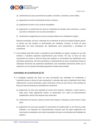 C N C
                  Comissão
                  de Normalização
                  C o n t a b i l í s t i ca

                                                                                            VERSÃO 070618


     (b) recebimentos de caixa provenientes de royalties, honorários, comissões e outros réditos;

     (c) pagamentos de caixa a fornecedores de bens e serviços;

     (d) pagamentos de caixa a e por conta de empregados;

     (e) pagamentos ou recebimentos de caixa por restituições de impostos sobre rendimento, a menos
         que estes se relacionem com as outras actividades; e

     (f) recebimentos e pagamentos de caixa de contratos detidos com a finalidade de negócio.

     Algumas transacções, tal como a alienação de um elemento do activo fixo tangível originam ganhos
     ou perdas que são incluídos na demonstração dos resultados. Contudo, os fluxos de caixa
     relacionados com estas transacções são classificados como pertencentes a actividades de
     investimento.

 11. Uma entidade pode deter títulos e empréstimos para finalidades do negócio, situação em que são
     similares a inventários adquiridos especificamente para revenda. Por isso, os fluxos de caixa
     provenientes da compra e venda de títulos para negociar ou comercializar são classificados como
     actividades operacionais. De forma semelhante, os adiantamentos de caixa e empréstimos feitos por
     instituições financeiras são geralmente classificados como actividades operacionais desde que se
     relacionem com as principais actividades geradoras de rédito dessa entidade.



 Actividades de investimento (§ 12)

 12. A divulgação separada dos fluxos de caixa provenientes das actividades de investimento é
     importante porque os fluxos de caixa representam a extensão pela qual os dispêndios foram feitos
     relativamente a recursos destinados a gerar rendimento e fluxos de caixa futuros. São exemplos de
     fluxos de caixa provenientes de actividades de investimento:

     (a) pagamentos de caixa para aquisição de activos fixos tangíveis, intangíveis e outros activos a
         longo prazo. Estes pagamentos incluem os relacionados com custos de desenvolvimento
         capitalizados e activos fixos tangíveis auto construídos;

     (b) recebimentos de caixa por vendas de activos fixos tangíveis, intangíveis e outros activos a longo
         prazo;

     (c) pagamentos de caixa para aquisição de instrumentos de capital próprio ou de dívida de outras
         entidades e de interesses em empreendimentos conjuntos (que não sejam pagamentos dos
         instrumentos considerados como sendo equivalentes de caixa ou dos detidos para finalidades de
         negócio);



 NCRF 2 – Demonstração de Fluxos de Caixa
                                                                                                       4/10
 