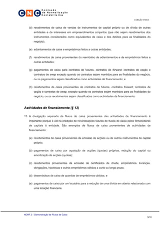 C N C
                 Comissão
                 de Normalização
                 C o n t a b i l í s t i ca

                                                                                           VERSÃO 070618


     (d) recebimentos de caixa de vendas de instrumentos de capital próprio ou de dívida de outras
         entidades e de interesses em empreendimentos conjuntos (que não sejam recebimentos dos
         instrumentos considerados como equivalentes de caixa e dos detidos para as finalidades do
         negócio);

     (e) adiantamentos de caixa e empréstimos feitos a outras entidades;

     (f) recebimentos de caixa provenientes do reembolso de adiantamentos e de empréstimos feitos a
         outras entidades;

     (g) pagamentos de caixa para contratos de futuros, contratos de forward, contratos de opção e
         contratos de swap excepto quando os contratos sejam mantidos para as finalidades do negócio,
         ou os pagamentos sejam classificados como actividades de financiamento; e

     (h) recebimentos de caixa provenientes de contratos de futuros, contratos forward, contratos de
         opção e contratos de swap, excepto quando os contratos sejam mantidos para as finalidades do
         negócio, ou os recebimentos sejam classificados como actividades de financiamento.



 Actividades de financiamento (§ 13)

 13. A divulgação separada de fluxos de caixa provenientes das actividades de financiamento é
     importante porque é útil na predição de reivindicações futuras de fluxos de caixa pelos fornecedores
     de capitais à entidade. São exemplos de fluxos de caixa provenientes de actividades de
     financiamento:

     (a) recebimentos de caixa provenientes da emissão de acções ou de outros instrumentos de capital
         próprio;

     (b) pagamentos de caixa por aquisição de acções (quotas) próprias, redução do capital ou
         amortização de acções (quotas);

     (c) recebimentos provenientes da emissão de certificados de dívida, empréstimos, livranças,
         obrigações, hipotecas e outros empréstimos obtidos a curto ou longo prazo;

     (d) desembolsos de caixa de quantias de empréstimos obtidos; e

     (e) pagamentos de caixa por um locatário para a redução de uma dívida em aberto relacionada com
         uma locação financeira.




 NCRF 2 – Demonstração de Fluxos de Caixa
                                                                                                      5/10
 