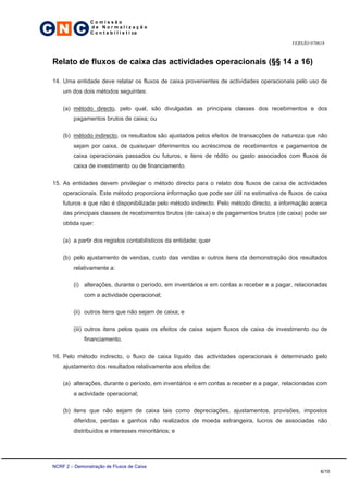 C N C
                 Comissão
                 de Normalização
                 C o n t a b i l í s t i ca

                                                                                          VERSÃO 070618



 Relato de fluxos de caixa das actividades operacionais (§§ 14 a 16)

 14. Uma entidade deve relatar os fluxos de caixa provenientes de actividades operacionais pelo uso de
     um dos dois métodos seguintes:

     (a) método directo, pelo qual, são divulgadas as principais classes dos recebimentos e dos
         pagamentos brutos de caixa; ou

     (b) método indirecto, os resultados são ajustados pelos efeitos de transacções de natureza que não
         sejam por caixa, de quaisquer diferimentos ou acréscimos de recebimentos e pagamentos de
         caixa operacionais passados ou futuros, e itens de rédito ou gasto associados com fluxos de
         caixa de investimento ou de financiamento.

 15. As entidades devem privilegiar o método directo para o relato dos fluxos de caixa de actividades
     operacionais. Este método proporciona informação que pode ser útil na estimativa de fluxos de caixa
     futuros e que não é disponibilizada pelo método indirecto. Pelo método directo, a informação acerca
     das principais classes de recebimentos brutos (de caixa) e de pagamentos brutos (de caixa) pode ser
     obtida quer:

     (a) a partir dos registos contabilísticos da entidade; quer

     (b) pelo ajustamento de vendas, custo das vendas e outros itens da demonstração dos resultados
         relativamente a:

         (i) alterações, durante o período, em inventários e em contas a receber e a pagar, relacionadas
              com a actividade operacional;

         (ii) outros itens que não sejam de caixa; e

         (iii) outros itens pelos quais os efeitos de caixa sejam fluxos de caixa de investimento ou de
              financiamento.

 16. Pelo método indirecto, o fluxo de caixa líquido das actividades operacionais é determinado pelo
     ajustamento dos resultados relativamente aos efeitos de:

     (a) alterações, durante o período, em inventários e em contas a receber e a pagar, relacionadas com
         a actividade operacional;

     (b) itens que não sejam de caixa tais como depreciações, ajustamentos, provisões, impostos
         diferidos, perdas e ganhos não realizados de moeda estrangeira, lucros de associadas não
         distribuídos e interesses minoritários; e




 NCRF 2 – Demonstração de Fluxos de Caixa
                                                                                                     6/10
 