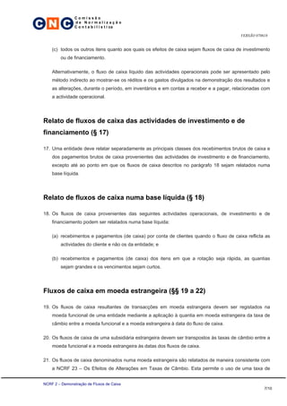 C N C
                 Comissão
                 de Normalização
                 C o n t a b i l í s t i ca

                                                                                           VERSÃO 070618


     (c) todos os outros itens quanto aos quais os efeitos de caixa sejam fluxos de caixa de investimento
         ou de financiamento.

     Alternativamente, o fluxo de caixa líquido das actividades operacionais pode ser apresentado pelo
     método indirecto ao mostrar-se os réditos e os gastos divulgados na demonstração dos resultados e
     as alterações, durante o período, em inventários e em contas a receber e a pagar, relacionadas com
     a actividade operacional.




 Relato de fluxos de caixa das actividades de investimento e de
 financiamento (§ 17)

 17. Uma entidade deve relatar separadamente as principais classes dos recebimentos brutos de caixa e
     dos pagamentos brutos de caixa provenientes das actividades de investimento e de financiamento,
     excepto até ao ponto em que os fluxos de caixa descritos no parágrafo 18 sejam relatados numa
     base líquida.




 Relato de fluxos de caixa numa base líquida (§ 18)

 18. Os fluxos de caixa provenientes das seguintes actividades operacionais, de investimento e de
     financiamento podem ser relatados numa base líquida:

     (a) recebimentos e pagamentos (de caixa) por conta de clientes quando o fluxo de caixa reflicta as
         actividades do cliente e não os da entidade; e

     (b) recebimentos e pagamentos (de caixa) dos itens em que a rotação seja rápida, as quantias
         sejam grandes e os vencimentos sejam curtos.




 Fluxos de caixa em moeda estrangeira (§§ 19 a 22)

 19. Os fluxos de caixa resultantes de transacções em moeda estrangeira devem ser registados na
     moeda funcional de uma entidade mediante a aplicação à quantia em moeda estrangeira da taxa de
     câmbio entre a moeda funcional e a moeda estrangeira à data do fluxo de caixa.

 20. Os fluxos de caixa de uma subsidiária estrangeira devem ser transpostos às taxas de câmbio entre a
     moeda funcional e a moeda estrangeira às datas dos fluxos de caixa.

 21. Os fluxos de caixa denominados numa moeda estrangeira são relatados de maneira consistente com
     a NCRF 23 – Os Efeitos de Alterações em Taxas de Câmbio. Esta permite o uso de uma taxa de


 NCRF 2 – Demonstração de Fluxos de Caixa
                                                                                                      7/10
 