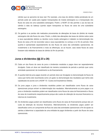 C N C
                 Comissão
                 de Normalização
                 C o n t a b i l í s t i ca

                                                                                          VERSÃO 070618


     câmbio que se aproxime da taxa real. Por exemplo, uma taxa de câmbio média ponderada de um
     período pode ser usada para registar transposições de moeda estrangeira ou a transposição dos
     fluxos de caixa de uma subsidiária estrangeira. Porém, a NCRF 23 não permite o uso da taxa de
     câmbio à data do balanço quando sejam transpostos os fluxos de caixa de uma subsidiária
     estrangeira.

 22. Os ganhos e as perdas não realizados provenientes de alterações de taxas de câmbio de moeda
     estrangeira não são fluxos de caixa. Porém, o efeito das alterações das taxas de câmbio sobre caixa
     e seus equivalentes detidos ou devidos numa moeda estrangeira é relatado na demonstração dos
     fluxos de caixa a fim de reconciliar caixa e seus equivalentes no começo e no fim do período. Esta
     quantia é apresentada separadamente da dos fluxos de caixa das actividades operacionais, de
     investimento e de financiamento e inclui as diferenças, se as houver, caso esses fluxos de caixa
     tivessem sido relatados às taxas de câmbio do fim do período.




 Juros e dividendos (§§ 23 a 26)

 23. Cada um dos fluxos de caixa de juros e dividendos recebidos e pagos deve ser separadamente
     divulgado. Cada um deve ser classificado de maneira consistente de período a período quer como
     actividade operacional, de investimento ou de financiamento.

 24. A quantia total de juros pagos durante um período deve ser divulgada na demonstração de fluxos de
     caixa quer tenha sido reconhecida como um gasto na demonstração dos resultados quer tenha sido
     capitalizada de acordo com a NCRF 10 - Custos de Empréstimos Obtidos.

 25. Os juros pagos e juros e dividendos recebidos podem ser classificados como fluxos de caixa
     operacionais porque entram na determinação dos resultados. Alternativamente os juros pagos e os
     juros e dividendos recebidos podem ser classificados como fluxos de caixa de financiamento e fluxos
     de caixa de investimento respectivamente porque são custos de obtenção de recursos financeiros ou
     retornos do investimento.

 26. Os dividendos pagos podem ser classificados como fluxos de caixa de financiamento porque são um
     custo da obtenção de recursos financeiros. Alternativamente, os dividendos pagos podem ser
     classificados como um componente de fluxo de caixa das actividades operacionais a fim de ajudar os
     utentes a determinar a capacidade de uma entidade de pagar dividendos a partir dos fluxos de caixa
     operacionais.




 NCRF 2 – Demonstração de Fluxos de Caixa
                                                                                                     8/10
 