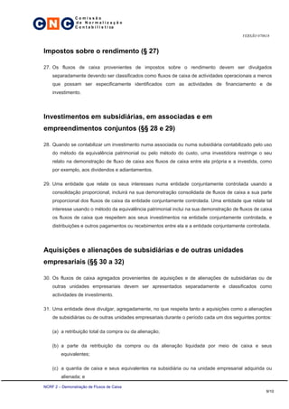 C N C
                 Comissão
                 de Normalização
                 C o n t a b i l í s t i ca

                                                                                          VERSÃO 070618



 Impostos sobre o rendimento (§ 27)

 27. Os fluxos de caixa provenientes de impostos sobre o rendimento devem ser divulgados
     separadamente devendo ser classificados como fluxos de caixa de actividades operacionais a menos
     que possam ser especificamente identificados com as actividades de financiamento e de
     investimento.




 Investimentos em subsidiárias, em associadas e em
 empreendimentos conjuntos (§§ 28 e 29)

 28. Quando se contabilizar um investimento numa associada ou numa subsidiária contabilizado pelo uso
     do método da equivalência patrimonial ou pelo método do custo, uma investidora restringe o seu
     relato na demonstração de fluxo de caixa aos fluxos de caixa entre ela própria e a investida, como
     por exemplo, aos dividendos e adiantamentos.

 29. Uma entidade que relate os seus interesses numa entidade conjuntamente controlada usando a
     consolidação proporcional, incluirá na sua demonstração consolidada de fluxos de caixa a sua parte
     proporcional dos fluxos de caixa da entidade conjuntamente controlada. Uma entidade que relate tal
     interesse usando o método da equivalência patrimonial inclui na sua demonstração de fluxos de caixa
     os fluxos de caixa que respeitem aos seus investimentos na entidade conjuntamente controlada, e
     distribuições e outros pagamentos ou recebimentos entre ela e a entidade conjuntamente controlada.




 Aquisições e alienações de subsidiárias e de outras unidades
 empresariais (§§ 30 a 32)

 30. Os fluxos de caixa agregados provenientes de aquisições e de alienações de subsidiárias ou de
     outras unidades empresariais devem ser apresentados separadamente e classificados como
     actividades de investimento.

 31. Uma entidade deve divulgar, agregadamente, no que respeita tanto a aquisições como a alienações
     de subsidiárias ou de outras unidades empresariais durante o período cada um dos seguintes pontos:

     (a) a retribuição total da compra ou da alienação;

     (b) a parte da retribuição da compra ou da alienação liquidada por meio de caixa e seus
         equivalentes;

     (c) a quantia de caixa e seus equivalentes na subsidiária ou na unidade empresarial adquirida ou
         alienada; e

 NCRF 2 – Demonstração de Fluxos de Caixa
                                                                                                     9/10
 
