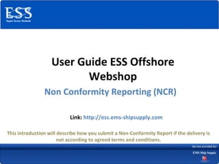 User Guide ESS Offshore
                          Webshop
                Non Conformity Reporting (NCR)

                           Link: http://ess.ems-shipsupply.com

This introduction will describe how you submit a Non-Conformity Report if the delivery is
                       not according to agreed terms and conditions.
 
