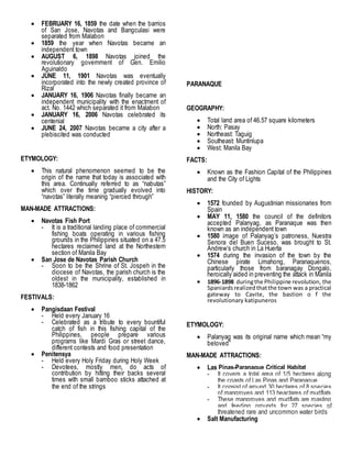  FEBRUARY 16, 1859 the date when the barrios
of San Jose, Navotas and Bangculasi were
separated from Malabon
 1859 the year when Navotas became an
independent town
 AUGUST 6, 1898 Navotas joined the
revolutionary government of Gen. Emilio
Aguinaldo
 JUNE 11, 1901 Navotas was eventually
incorporated into the newly created province of
Rizal
 JANUARY 16, 1906 Navotas finally became an
independent municipality with the enactment of
act. No. 1442 which separated it from Malabon
 JANUARY 16, 2006 Navotas celebrated its
centenial
 JUNE 24, 2007 Navotas became a city after a
plebiscited was conducted
ETYMOLOGY:
 This natural phenomenon seemed to be the
origin of the name that today is associated with
this area. Continually referred to as “nabutas”
which over the time gradually evolved into
“navotas” literally meaning “pierced through”
MAN-MADE ATTRACTIONS:
 Navotas Fish Port
- It is a traditional landing place of commercial
fishing boats operating in various fishing
grounds in the Philippines situated on a 47.5
hectares reclaimed land at the Northestern
section of Manila Bay
 San Jose de Navotas Parish Church
- Soon to be the Shrine of St. Jospeh in the
diocese of Navotas, the parish church is the
oldest in the municipality, established in
1838-1862
FESTIVALS:
 Pangisdaan Festival
- Held every January 16
- Celebrated as a tribute to every bountiful
catch of fish in this fishing capital of the
Philippines, people prepare various
programs like Mardi Gras or street dance,
different contests and food presentation
 Penitensya
- Held every Holy Friday during Holy Week
- Devotees, mostly men, do acts of
contribution by hitting their backs several
times with small bamboo sticks attached at
the end of the strings
PARANAQUE
GEOGRAPHY:
 Total land area of 46.57 square kilometers
 North: Pasay
 Northeast: Taguig
 Southeast: Muntinlupa
 West: Manila Bay
FACTS:
 Known as the Fashion Capital of the Philippines
and the City of Lights
HISTORY:
 1572 founded by Augustinian missionaries from
Spain
 MAY 11, 1580 the council of the definitors
accepted Palanyag, as Paranaque was then
known as an independent town
 1580 image of Palanyag’s patroness, Nuestra
Senora del Buen Suceso, was brought to St.
Andrew’s church in La Huerta
 1574 during the invasion of the town by the
Chinese pirate Limahong, Paranaquenos,
particularly those from baranagay Dongalo,
heroically aided in preventing the attack in Manila
 1896-1898 duringthe Philippine revolution, the
Spaniardsrealizedthatthe town was a practical
gateway to Cavite, the bastion o f the
revolutionary katipuneros
ETYMOLOGY:
 Palanyag was its original name which mean “my
beloved”
MAN-MADE ATTRACTIONS:
 Las Pinas-Paranaque Critical Habitat
- It covers a total area of 1/5 hectares along
the coasts of Las Pinas and Paranaque
- It consist of around 30 hectares of 8 species
of mangroves and 113 heactares of mudflats
- These mangroves and mudflats are roasting
and feeding grounds for 27 species of
threatened rare and uncommon water birds
 Salt Manufacturing
 