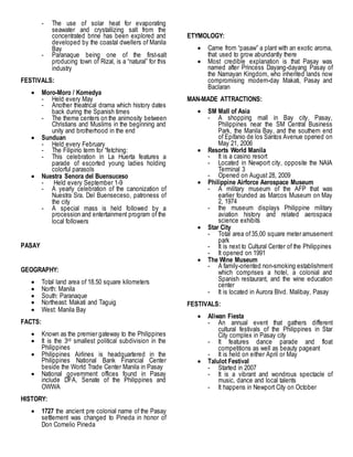 - The use of solar heat for evaporating
seawater and crystallizing salt from the
concentrated brine has been explored and
developed by the coastal dwellers of Manila
Bay
- Paranaque being one of the first-salt
producing town of Rizal, is a “natural” for this
industry
FESTIVALS:
 Moro-Moro / Komedya
- Held every May
- Another theatrical drama which history dates
back during the Spanish times
- The theme centers on the animosity between
Christians and Muslims in the beginning and
unity and brotherhood in the end
 Sunduan
- Held every February
- The Filipino term for “fetching:
- This celebration in La Huerta features a
parade of escorted young ladies holding
colorful parasols
 Nuestra Senora del Buensuceso
- Held every September 1-9
- A yearly celebration of the canonization of
Nuestra Sra. Del Buenseceso, patroness of
the city
- A special mass is held followed by a
procession and entertainment program of the
local followers
PASAY
GEOGRAPHY:
 Total land area of 18.50 square kilometers
 North: Manila
 South: Paranaque
 Northeast: Makati and Taguig
 West: Manila Bay
FACTS:
 Known as the premier gateway to the Philippines
 It is the 3rd smallest political subdivision in the
Philippines
 Philippines Airlines is headquartered in the
Philippines National Bank Financial Center
beside the World Trade Center Manila in Pasay
 National government offices found in Pasay
include DFA, Senate of the Philippines and
OWWA
HISTORY:
 1727 the ancient pre colonial name of the Pasay
settlement was changed to Pineda in honor of
Don Cornelio Pineda
ETYMOLOGY:
 Came from “pasaw” a plant with an exotic aroma,
that used to grow abundantly there
 Most credible explanation is that Pasay was
named after Princess Dayang-dayang Pasay of
the Namayan Kingdom, who inherited lands now
compromising modern-day Makati, Pasay and
Baclaran
MAN-MADE ATTRACTIONS:
 SM Mall of Asia
- A shopping mall in Bay city, Pasay,
Philippines near the SM Central Business
Park, the Manila Bay, and the southern end
of Epifanio de los Santos Avenue opened on
May 21, 2006
 Resorts World Manila
- It is a casino resort
- Located in Newport city, opposite the NAIA
Terminal 3
- Opened on August 28, 2009
 Philippine Airforce Aerospace Museum
- A military museum of the AFP that was
earlier founded as Marcos Museum on May
2, 1974
- the museum displays Philippine military
aviation history and related aerospace
science exhibits
 Star City
- Total area of35,00 square meter amusement
park
- It is next to Cultural Center of the Philippines
- It opened on 1991
 The Wine Museum
- A family-oriented non-smoking establishment
which comprises a hotel, a colonial and
Spanish restaurant, and the wine education
center
- It is located in Aurora Blvd. Malibay, Pasay
FESTIVALS:
 Aliwan Fiesta
- An annual event that gathers different
cultural festivals of the Philippines in Star
City complex in Pasay city
- It features dance parade and float
competitions as well as beauty pageant
- It is held on either April or May
 Talulot Festival
- Started in 2007
- It is a vibrant and wondrous spectacle of
music, dance and local talents
- It happens in Newport City on October
 