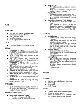 PASIG
GEOGRAPHY:
 Total land area of 48.46 square kilometers
 North: Quezon City and Marikina
 East: Cainta and Taytay
 West: Mandaluyong
 South: Taguig, Pateros and Makati
FACTS:
 It is former capital of the province of Rizal
HISTORY:
 NOVEMBER 14, 1571 the encomienda in Pasig
is granted by the Adelantado Don Miguel Lopez
to Don Juan dela Isla
 JULY 2, 1573 Pasig was declared as the
visitacion parish
 1742 Fray Domingo Diez constructs the
Patiancillo bridge later Trillo Bridge donated by
Gremio de Mestizos
 NOVEMBER 8, 1762 the British occupation of
Pasig begins
 1787 Marikina becomes a separate town from
Pasig in order of the governor-general
 1892 Andres Bonifacio founds the katipunan
 AUGUST 29, 1896 the 1st battle of the katipunan
begins, an event called nagsabado sa Pasig
 FEBRUARY 9, 1899 American forces occupy the
Pasig church
 JULY 29, 1901 the 1st civil municipal council was
formed
 DECEMBER 8, 1994 municiplity of Pasig
officially becomes a city
ETYMOLOGY:
 Dr. Jose Ville Panganiban said that “Pasig” is an
old Sanskritword referring to a “river flowing from
one body of water to another”
MAN-MADE ATTRACTIONS:
 Immaculate Conception Parish
- Founded on December 7, 1960
- Formerly known as Solomon’s Temple
 Bahay na Tisa
- This is the oldest bahay na bato in existence
in Pasig
- It was built by Don Cecilio Tech y Cabrera in
the early 1850s at P. Gomez
 Plaza Bonifacio
- A cenotaph originally constructed in 1932
- The Andres Bonifacio monumentpays tribute
to the courage and leadership of the great
Katipunero
 Concepcion Mansion or Pasig Museum
- A historic house museum located in Plaza
Rizal
- The museum is housed in the old
Concepcion Mansion, owned by the former
mayor of Pasig, Don Fortunato Cabrera
Concepcion who served from 1918 to 1921
-
FESTIVALS:
 Itik-itik Festival
- Held every last Sunday of February in Brgy.
Kalawaan.
- Men, women and children take part in the
activities and merry making
- The significant event is not only limited to
colorful activities, sumptuous food, revelry
and fun but also draws people closer to God
and to one another
 Bambino Festival
- Celebrated in honor of Sto. Nino
- An exhibitfeaturing the various images of the
blessed Child
- Held every January 11 to 20
 Araw ng Pasig
- The most anticipated celebration of the year
- Araw ng Pasig pays homage to the original
patroness of Pasig and its establishment as
a parish in 1573
- It features dance competition and beauty
pageant
- Held every July 2
PATEROS
GEOGRAPHY:
 Total land area of 2.25 square kilometers
 North: Pasig
 West: Makati
 South: Taguig
FACTS:
 Known as Balut Capital of the Philippines
 Famous for its duck-raising
 Pateros is also known for the production of red
salty eggs and “Inutak” a local rice cake
 