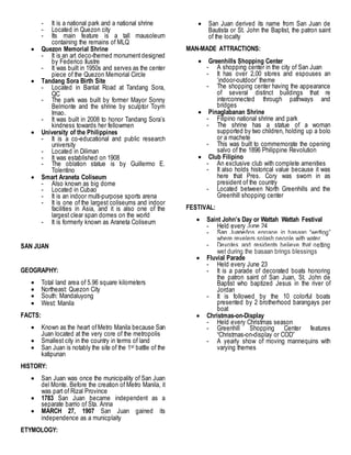 - It is a national park and a national shrine
- Located in Quezon city
- Its main feature is a tall mausoleum
containing the remains of MLQ
 Quezon Memorial Shrine
- It is an art deco-themed monumentdesigned
by Federico Ilustre
- It was built in 1950s and serves as the center
piece of the Quezon Memorial Circle
 Tandang Sora Birth Site
- Located in Banlat Road at Tandang Sora,
QC
- The park was built by former Mayor Sonny
Belmonte and the shrine by sculptor Toym
Imao.
- It was built in 2008 to honor Tandang Sora’s
kindness towards her fellowmen
 University of the Philippines
- It is a co-educational and public research
university
- Located in Diliman
- It was established on 1908
- The oblation statue is by Guillermo E.
Tolentino
 Smart Araneta Coliseum
- Also known as big dome
- Located in Cubao
- It is an indoor multi-purpose sports arena
- It is one of the largest coliseums and indoor
facilities in Asia, and it is also one of the
largest clear span domes on the world
- It is formerly known as Araneta Coliseum
SAN JUAN
GEOGRAPHY:
 Total land area of 5.96 square kilometers
 Northeast: Quezon City
 South: Mandaluyong
 West: Manila
FACTS:
 Known as the heart ofMetro Manila because San
Juan located at the very core of the metropolis
 Smallest city in the country in terms of land
 San Juan is notably the site of the 1st battle of the
katipunan
HISTORY:
 San Juan was once the municipality of San Juan
del Monte. Before the creation of Metro Manila, it
was part of Rizal Province
 1783 San Juan became independent as a
separate barrio of Sta. Anna
 MARCH 27, 1907 San Juan gained its
independence as a municplaity
ETYMOLOGY:
 San Juan derived its name from San Juan de
Bautista or St. John the Baptist, the patron saint
of the localty
MAN-MADE ATTRACTIONS:
 Greenhills Shopping Center
- A shopping center in the city of San Juan
- It has over 2,00 stores and espouses an
‘indoor-outdoor’ theme
- The shopping center having the appearance
of several distinct buildings that re
interconnected through pathways and
bridges
 Pinaglabanan Shrine
- Filipino national shrine and park
- The shrine has a statue of a woman
supported by two children, holding up a bolo
or a machete
- This was built to commemorate the opening
salvo of the 1896 Philippine Revolution
 Club Filipino
- An exclusive club with complete amenities
- It also holds historical value because it was
here that Pres. Cory was sworn in as
president of the country
- Located between North Greenhills and the
Greenhill shopping center
FESTIVAL:
 Saint John’s Day or Wattah Wattah Festival
- Held every June 24
- San Juaneños engage in basaan “wetting”
where revelers splash people with water.
- Devotes and residents believe that getting
wet during the basaan brings blessings
 Fluvial Parade
- Held every June 23
- It is a parade of decorated boats honoring
the patron saint of San Juan, St. John de
Baptist who baptized Jesus in the river of
Jordan
- It is followed by the 10 colorful boats
presented by 2 brotherhood barangays per
boat
 Christmas-on-Display
- Held every Christmas season
- Greenhill Shopping Center features
“Christmas-on-display or COD”
- A yearly show of moving mannequins with
varying themes
 