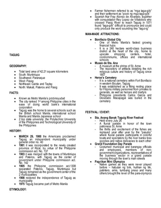 TAGUIG
GEOGRAPHY:
 Total land area of 42.21 square kilometers
 South: Muntinlupa
 Southwest: Paranaque
 West: Pasay
 Northeast: Cainta and Taytay
 North: Makati, Pateros and Pasig
FACTS:
 Known as Metro Manila’s probinsyudad
 The city ranked 1st among Philippine cities in the
ease of doing world bank’s international
corporation
 Taguig was the home to several schools such as
the British school Manila, international school
Manila and Manila Japanese school
 2 top state university: the Polytechnic University
of the Philippines and Technological University of
the Philippines
HISTORY:
 MARCH 29, 1900 the Americans proclaimed
Taguig an independent municipality under
general order no. 40
 1901 it was incorporated to the newly created
province of Rizal, by virtue of the Philippine
commission act. No. 137
 1903 it was merged with the towns of Muntinlupa
and Pateros, with Taguig as the center of
government under Philippine commission act.
No. 142
 1905 the Philippine commission act.1308
separated Pateros, Taguig, Muntinlupa but
Taguig remained as the governmentcenter ofthe
2 municipalities
 1908 restored the independence of Taguig as
municipality
 1975 Taguig became part of Metro Manila
ETYMOLOGY:
 Farmer fishermen referred to as “mga taga-giik”
and their settlement as “pook ng mga taga-giik”
 Spanish friar Fray Alonso de Alvarado, together
with conquistador Rey Lopez de Villalobos who
crossed Pasig River to reach Taguig in 1571
found “taga-giik” difficult to pronounce and could
only produce the word sounding like “tagui-ig”
MAN-MADE ATTRACTIONS:
 Bonifacio Global City
- One of Metro Manila’s fastest growing
financial hubs
- It is a 240 hectare world-class business
district at the heart of the city, home to
upscale shopping centers, hotel,
condominiums, offices and international
schools
 Museo de Sta. Ana
- A museum at the shrine of St. Anne
- The repository of artifacts detailing the rich
religious culture and history of Taguig since
1857
 Heroe’s Cemetery
- It is a national cemetery within Fort Bonifacio
in western Bicutan, Taguig
- It was established as a fitiing resting place
for Filipino military personnel from privates to
generals, as well as heroes and martyrs
- Philippine presidents Carlos Garcia and
Diosdado Macapagal was buried in the
cemetery
FESTIVAL / EVENT:
 Sta. Anang Banak Taguig River Festival
- Held every July 26
- A fluvial parade in honor of the town
patroness St. Anne
- the thrills and excitement of the fishes are
replayed year after year by the “pasubo”
where fluvial parade participants in colorful
boats and spectators by the river banks toss
goodies and native delicacies to each other
 Grand Foundation Day Parade
- Costumed municipal and barangay officials
and employees, members of non-
governmentorganizations, representatives of
the business sector in a grand parade
moving through the town’s main streets
 Pag-iikan Mini Olympics
- Native games as they were never played
before – habulan ng biik, hulihan ng itik,
patintero, arnis, tumbang preso and many
others broughtthe level of the para-olympics
 
