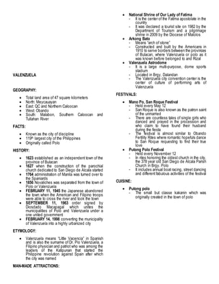 VALENZUELA
GEOGRAPHY:
 Total land area of 47 square kilometers
 North: Meycauayan
 East: QC and Northern Caloocan
 West: Obando
 South: Malabon, Southern Caloocan and
Tullahan River
FACTS:
 Known as the city of discipline
 119th largest city of the Philippines
 Originally called Polo
HISTORY:
 1623 established as an independent town of the
province of Bulacan
 1627 when the construction of the parochial
church dedicated to San Diego de Alcala started
 1764 administration of Manila was turned over to
the Spaniards
 1856 Novaliches was separated from the town of
Polo or Valenzuela
 FEBRUARY 11, 1945 the Japanese abandoned
the town when the American and Filipino troops
were able to cross the river and took the town
 SEPTEMBER 11, 1963 order signed by
Diosdado Macapagal which unites the
municipalities of Polo and Valenzuela under a
one united government
 FEBRUARY 14, 1998 converting the municipality
of Valenzuela into a highly urbanized city
ETYMOLOGY:
 Valenzuela means “Little Vacencia” in Spanish
and is also the surname of Dr. Pio Valenzuela, a
Filipino physician and patriot who was among the
leaders of the Katipunan that started the
Philippine revolution against Spain after which
the city was named
MAN-MADE ATTRACTIONS:
 National Shrine of Our Lady of Fatima
- It is the center of the Fatima apostolate in the
country
- It was declared a tourist site on 1982 by the
Department of Tourism and a pilgrimage
shrine in 2009 by the Diocese of Malolos
 Arkong Bato
- Means “arch of stone”
- Constructed and built by the Americans in
1910 to serve borders between the provinces
of Bulacan, where Valenzuela or polo as it
was known before belonged to and Rizal
 Valenzuela Astrodome
- It is a large multi-purpose, dome sports
stadium
- Located in Brgy. Dalandan
- The Valenzuela city convention center is the
center of culture of performing arts of
Valenzuela
FESTIVALS:
 Mano Po, San Roque Festival
- Held every May 12
- San Roque is also known as the patron saint
of the unmarried
- There are countless tales of single girls who
danced and prayed in the procession and
who claim to have found their husband
during the fiesta
- The festival is almost similar to Obando
Fertility Rites where romantic hopefuls dance
to San Roque requesting to find their true
love
 Putong Polo Festival
- Held every November 12
- In rites honoring the oldest church in the city,
the 378 year old San Diego de Alcala Parish
Church in Brgy. Polo
- It includes annual boat racing, street dancing
and different fabulous activities of the festival
CUISINE:
 Putong polo
- The small but classe kakanin which was
originally created in the town of polo
 