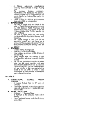 - A Filipino automotive manufacturing
company headquartered in Brgy. Pulang
Lupa
- The company designs, engineers,
manufactures and distributes the jeepney,
the most popular form of transportation in the
country, labeled as the king of the road in the
Philippines.
- It was founded in 1953 as an automotive
shop and in 1962 as a corporation
 ZAPOTE BRIDGE
- The battle of Zapote River also known as the
battle of Zapote Bridge happened on June
13, 1899 between 1,200 Americans and
between 4,000 to 5,000 Filipinos. It was the
2nd largest battle of the Phil-Am war after the
battle of Manila
- The ruins of Zapote bridge still stand along
the General Emilio Aguinaldo Highway near
Manila bay
- The Zapote bridge is also part of the
restoration project, as it will serve as a
reminder of the courage and valor of Filipino
revolutionaries during the bloody battle for
freedom
 SALT BEDS
- Located in Brgy. Pulang Lupa
- Total are of 3,000 square-meter
- It can produce an average of45 to 50 kilos of
rock salt daily
- During harvest time, the scenery of Las
Pinas was filled with small pyramids of white
crystals
- The salt was graded and classified as either
tertia, had the most impurities and was
darkest color used with dry ice to preserve
ice cream, segunda salt is to preserve fresh
fish and primera or first class salt which is
fabled to be as white as snow, it was
distributed to all public markets in Manila and
used to flavor fine dishes.
FESTIVALS:
 INTERNATIONAL BAMBOO ORGAN
FESTIVAL
- A musical festival held in 3rd week of
February
- Celebrating the music of the unique bamboo
organ with performances by local and foreign
classical artist
 WATER LILY FESTIVAL
- Held every 1st Sunday of May
- Its highlight is the products made out of
waterlily
- It also feautures beauty contest and dance
competition
 