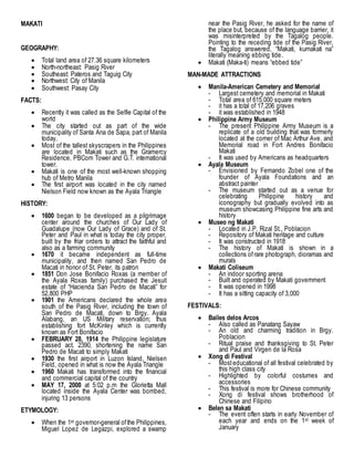 MAKATI
GEOGRAPHY:
 Total land area of 27.36 square kilometers
 North-northeast: Pasig River
 Southeast: Pateros and Taguig City
 Northwest: City of Manila
 Southwest: Pasay City
FACTS:
 Recently it was called as the Selfie Capital of the
world
 The city started out as part of the wide
municipality of Santa Ana de Sapa, part of Manila
today.
 Most of the tallest skyscrapers in the Philippines
are located in Makati such as the Gramercy
Residence, PBCom Tower and G.T. international
tower.
 Makati is one of the most well-known shopping
hub of Metro Manila
 The first airport was located in the city named
Nielson Field now known as the Ayala Triangle
HISTORY:
 1600 began to be developed as a pilgrimage
center around the churches of Our Lady of
Guadalupe (now Our Lady of Grace) and of St.
Peter and Paul in what is today the city proper,
built by the friar orders to attract the faithful and
also as a farming community
 1670 it became independent as full-time
municipality, and then named San Pedro de
Macati in honor of St. Peter, its patron
 1851 Don Jose Bonifacio Roxas (a member of
the Ayala Roxas family) purchased the Jesuit
estate of “Hacienda San Pedro de Macati” for
52,800 PHP
 1901 the Americans declared the whole area
south of the Pasig River, including the town of
San Pedro de Macati, down to Brgy. Ayala
Alabang, an US Military reservation; thus
establishing fort McKinley which is currently
known as Fort Bonifacio
 FEBRUARY 28, 1914 the Philippine legislature
passed act. 2390, shortening the name San
Pedro de Macati to simply Makati
 1930 the first airport in Luzon Island, Nielsen
Field, opened in what is now the Ayala Triangle
 1960 Makati has transformed into the financial
and commercial capital of the country
 MAY 17, 2000 at 5:02 p.m the Glorietta Mall
located inside the Ayala Center was bombed,
injuring 13 persons
ETYMOLOGY:
 When the 1st governor-general ofthe Philippines,
Miguel Lopez de Legazpi, explored a swamp
near the Pasig River, he asked for the name of
the place but, because of the language barrier, it
was misinterpreted by the Tagalog people.
Pointing to the receding tide of the Pasig River,
the Tagalog answered, “Makati, kumakati na”
literally meaning ebbing tide.
 Makati (Maka-ti) means “ebbed tide”
MAN-MADE ATTRACTIONS
 Manila-American Cemetery and Memorial
- Largest cemetery and memorial in Makati
- Total area of 615,000 square meters
- it has a total of 17,206 graves
- it was established in 1948
 Philippine Army Museum
- The present Philippine Army Museum is a
replicate of a old building that was formerly
located at the corner of Mac Arthur Ave. and
Memorial road in Fort Andres Bonifacio
Makati
- It was used by Americans as headquarters
 Ayala Museum
- Envisioned by Fernando Zobel one of the
founder of Ayala Foundations and an
abstract painter
- The museum started out as a venue for
celebrating Philippine history and
iconography but gradually evolved into as
museum showcasing Philippine fine arts and
history
 Museo ng Makati
- Located in J.P. Rizal St., Poblacion
- Repository of Makati heritage and culture
- It was constructed in 1918
- The history of Makati is shown in a
collections ofrare photograph, dioramas and
murals
 Makati Coliseum
- An indoor sporting arena
- Built and operated by Makati government
- It was opened in 1998
- It has a sitting capacity of 3,000
FESTIVALS:
 Bailes delos Arcos
- Also called as Panatang Sayaw
- An old and charming tradition in Brgy.
Poblacion
- Ritual praise and thanksgiving to St. Peter
and Paul and Virgen de la Rosa
 Xong di Festival
- Mosteducational of all festival celebrated by
this high class city
- Highlighted by colorful costumes and
accessories
- This festival is more for Chinese community
- Xong di festival shows brotherhood of
Chinese and Filipino
 Belen sa Makati
- The event often starts in early November of
each year and ends on the 1st week of
January
 