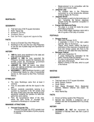 MUNTINLUPA
GEOGRAPHY:
 Total land area of 46.70 square kilometers
 North: Taguig City
 Northwest: Las Piñas
 Southwest: Bacoor
 East: San Pedro, Laguna and Laguna de Bay
FACTS:
 Known as Emerald City of the Philippines
 Muntinlupa is the very first city in the Philippines
to ban the use of plastic bags and Styrofoam for
packaging.
HISTORY:
 1869 the lands were transferred to the state and
large individual landholders
 AUGUST 6, 1898 the town supported the
Philippine revolution against the Spaniards and
formally joined the revolutionary government
headed by Gen. Emilio Aguinaldo
 JANUARY 22, 1941 the historic new bilibid
prison, the national penitentiary was established
in the hills of Muntinlupa
 NOVEMBER 7, 1975 Muntinlupa became a part
of Metropolitan Manila by virtue of presidential
decree no. 824 issued by then Pres. Ferdinand
Marcos
ETYMOLOGY:
 The name Muntinlupa came from at least 3
versions:
 First, it’s association with the thin topsoil in the
area
 Second, residents purportedly replying to a
question by Spaniards in the 16th century what
the name of their place was said “Monte sa lupa”
apparently mistaking the question for what card
game they were playing
 Third, the topoghrapical nature of the area,
where the term monte or mountain was
expanded to Muntinlupa or mountain land
MAN-MADE ATTRACTIONS:
 Filinvest Corporate City
- Filinvest Corporate City (FCC) sprawls over
an expansive 244 hectares of prime property
in Alabang
- Master-planned to be competitive with the
world’s most modern citites
 Jamboree Lake
- The smallest lake in the Philippines
surrounded by a rice terraces-like structure
similar to Ifugao, Mt. Province
 Japanese Shrine
- The cemetery is said to be the burial place of
Gen. Yamashita, the famous Japanese
general during the Japanese occupation in
the Philippines
 Everest Hills Memorial Parks
- The place is a small hill inside the prison
reservation compound
- It has a WWII vintage Japanese canon and a
site of a grotto of Our Lady of Lourdes
FESTIVALS:
 Dinagsa Festival
- Held every February 18-19
- A celebration in honor of the city’s patron
saint Sto. Niño de Muntinlupa
- “dagsa” which means “swarm” the feast is
descriptive of the response of residents and
local and foreign guests who flock to the
streets to join and watch the lively festivities
 Banhayan Festival
- Held every September 10
- A yearly thanksgiving celebration for the
patron “Impong Kulas de tolentino”
- It is also to recognized “baklad” which is the
main work of the people
- Baklad is fishing on the lake, which is a part
of the festival
NAVOTAS
GEOGRAPHY:
 Total land area of 10.77 square kilometers
 North: Obando, Bulacan
 South: Manila
 East: Daang Binuangan River, Bangkulasi
Channel, Malabon Channel and Estero de
Maypajo
 West: Manila Bay
FACTS:
 Known as fishing capital of the Philippines
 Navotas was originally a contiguous part of
Malabon and was notseparated from it by a body
of water
HISTORY:
 DECEMBER 20, 1827 the movement for
separation of Navotas which was then a part of
Malabon
 