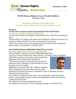 November 2, 2013

NCRI Human Rights Center Weekly Bulletin
November 2, 2013

Systematic violations of the right to life
Executions, arbitrary killings, deaths in custody, and death sentences

Execution
Six men and a woman executed at Kermanshah's Dizel Abad Prison
http://hra-news.org/1389-01-28-00-30-11/16880-1.html

Six men and a woman were hanged at Kermanshah's Dizel Abad Prison yesterday at
dawn.
Nastaran Safari, 26, charged with murder and condemned to 'Qesas' (execution) was
hanged on Monday October 21st. She was in prison for seven years.
These seven executions were not announced by Iran's official media or judiciary's
public relation so far. (Herana- 22 October 2013)
Kurd political prisoner, Habibollah Golpari Poor executed
http://www.kurdpa.net/farsi/index.php?cat=idame&id=12649

Islamic Republic's judiciary executed Habibollah Golpari Poor.
One of his lawyers confirmed the report and said: "Last night exactly at midnight,
Habibollah was taken to the gallows and executed from
Quarantine Ward at Orumieh Central Prison."
"The family and relatives of this political activist have
gathered in front of Orumieh's Imam Hospital since this
morning," the lawyer added.
Habibollah was arrested early fall of 2009 by Mahabad
IRGC Intelligence Protection forces and went under
psychological and physical tortures in detention centers of Mahabad, Orumieh,
Sanandaj and Semnan Cities.
Iran's judiciary charged this Kurd citizen with 'membership in opposition Kurd
parties', 'acting against national security' and 'Moharebeh (enmity with God)' and
condemned him to death.
The Supreme Court later sanctioned the decree.
Mr. Golpari Poor was born in 1984 in Sanandaj. (Kurdpa- 26 October 2013)

 