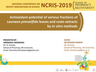 Antioxidant potential of various fractions of
Launaea pinnatifida leaves and roots extracts
by In vitro methods
PRESENTED BY :
HIMANSHU MAKWANA
Ph. D. Scholar,
School of Pharmacy, RK University
Email: himanshu23makwana@gmail.com
1
GUIDE:
DR.DEVANG PANDYA
Dy. Director,
School of Pharmacy, RK University
Email: director.sop@rku.ac.in
NATIONAL CONFERENCE ON
RECENT INNOVATIONS IN SCIENCE NCRIS-2019
 