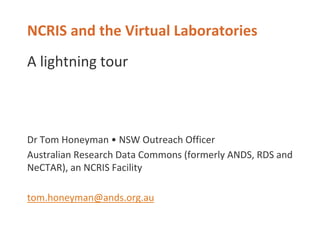 NCRIS and the Virtual Laboratories
A lightning tour
Dr Tom Honeyman • NSW Outreach Officer
Australian Research Data Commons (formerly ANDS, RDS and
NeCTAR), an NCRIS Facility
tom.honeyman@ands.org.au
 