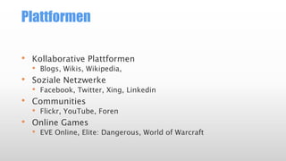 Plattformen
• Kollaborative Plattformen
• Blogs, Wikis, Wikipedia,
• Soziale Netzwerke
• Facebook, Twitter, Xing, Linkedin
• Communities
• Flickr, YouTube, Foren
• Online Games
• EVE Online, Elite: Dangerous, World of Warcraft
 