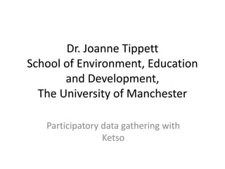 Dr. Joanne Tippett
School of Environment, Education
and Development,
The University of Manchester
Participatory data gathering with
Ketso
 