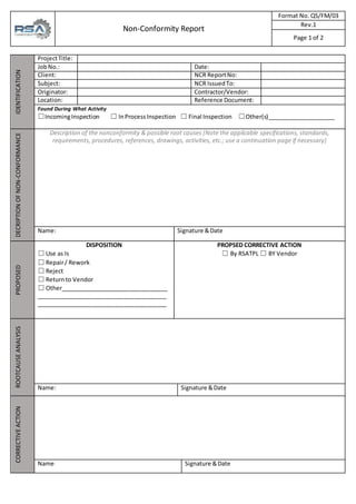 Non-Conformity Report
Format No. QS/FM/03
Rev.1
Page 1 of 2
IDENTIFICATION
ProjectTitle:
JobNo.: Date:
Client: NCR ReportNo:
Subject: NCR IssuedTo:
Originator: Contractor/Vendor:
Location: Reference Document:
Found During What Activity
☐IncomingInspection ☐ InProcessInspection ☐ Final Inspection ☐Other(s)_____________________
DECRIPTION
OF
NON-CONFORMANCE
Description of the nonconformity & possible root causes (Note the applicable specifications, standards,
requirements, procedures, references, drawings, activities, etc.; use a continuation page if necessary)
Name: Signature &Date
PROPOSED
DISPOSITION
☐ Use as Is
☐ Repair/ Rework
☐ Reject
☐ Returnto Vendor
☐ Other_________________________________
________________________________________
________________________________________
PROPSED CORRECTIVE ACTION
☐ By RSATPL ☐ BY Vendor
ROOTCAUSE
ANALYSIS
Name: Signature &Date
CORRECTIVE
ACTION
Name: Signature &Date
 