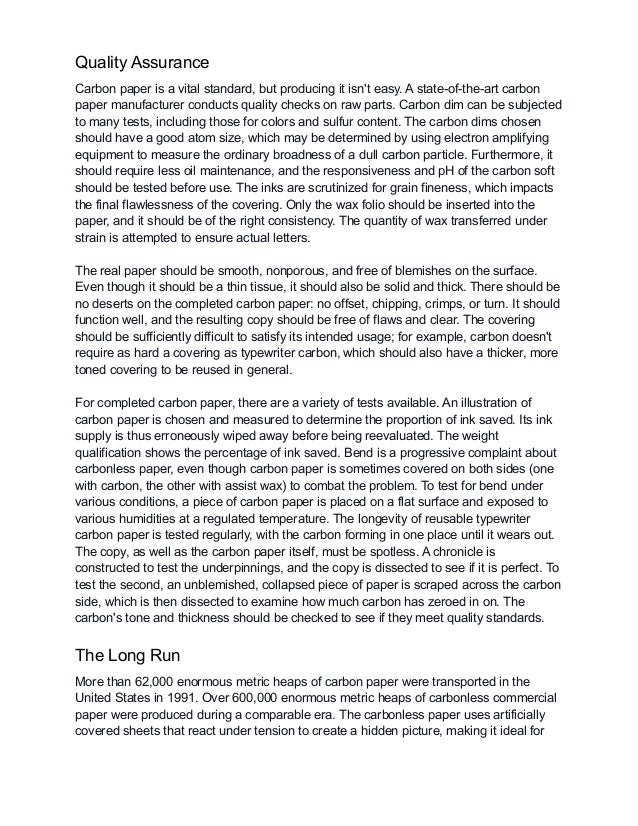Quality Assurance
Carbon paper is a vital standard, but producing it isn't easy. A state-of-the-art carbon
paper manufacturer conducts quality checks on raw parts. Carbon dim can be subjected
to many tests, including those for colors and sulfur content. The carbon dims chosen
should have a good atom size, which may be determined by using electron amplifying
equipment to measure the ordinary broadness of a dull carbon particle. Furthermore, it
should require less oil maintenance, and the responsiveness and pH of the carbon soft
should be tested before use. The inks are scrutinized for grain fineness, which impacts
the final flawlessness of the covering. Only the wax folio should be inserted into the
paper, and it should be of the right consistency. The quantity of wax transferred under
strain is attempted to ensure actual letters.
The real paper should be smooth, nonporous, and free of blemishes on the surface.
Even though it should be a thin tissue, it should also be solid and thick. There should be
no deserts on the completed carbon paper: no offset, chipping, crimps, or turn. It should
function well, and the resulting copy should be free of flaws and clear. The covering
should be sufficiently difficult to satisfy its intended usage; for example, carbon doesn't
require as hard a covering as typewriter carbon, which should also have a thicker, more
toned covering to be reused in general.
For completed carbon paper, there are a variety of tests available. An illustration of
carbon paper is chosen and measured to determine the proportion of ink saved. Its ink
supply is thus erroneously wiped away before being reevaluated. The weight
qualification shows the percentage of ink saved. Bend is a progressive complaint about
carbonless paper, even though carbon paper is sometimes covered on both sides (one
with carbon, the other with assist wax) to combat the problem. To test for bend under
various conditions, a piece of carbon paper is placed on a flat surface and exposed to
various humidities at a regulated temperature. The longevity of reusable typewriter
carbon paper is tested regularly, with the carbon forming in one place until it wears out.
The copy, as well as the carbon paper itself, must be spotless. A chronicle is
constructed to test the underpinnings, and the copy is dissected to see if it is perfect. To
test the second, an unblemished, collapsed piece of paper is scraped across the carbon
side, which is then dissected to examine how much carbon has zeroed in on. The
carbon's tone and thickness should be checked to see if they meet quality standards.
The Long Run
More than 62,000 enormous metric heaps of carbon paper were transported in the
United States in 1991. Over 600,000 enormous metric heaps of carbonless commercial
paper were produced during a comparable era. The carbonless paper uses artificially
covered sheets that react under tension to create a hidden picture, making it ideal for
 