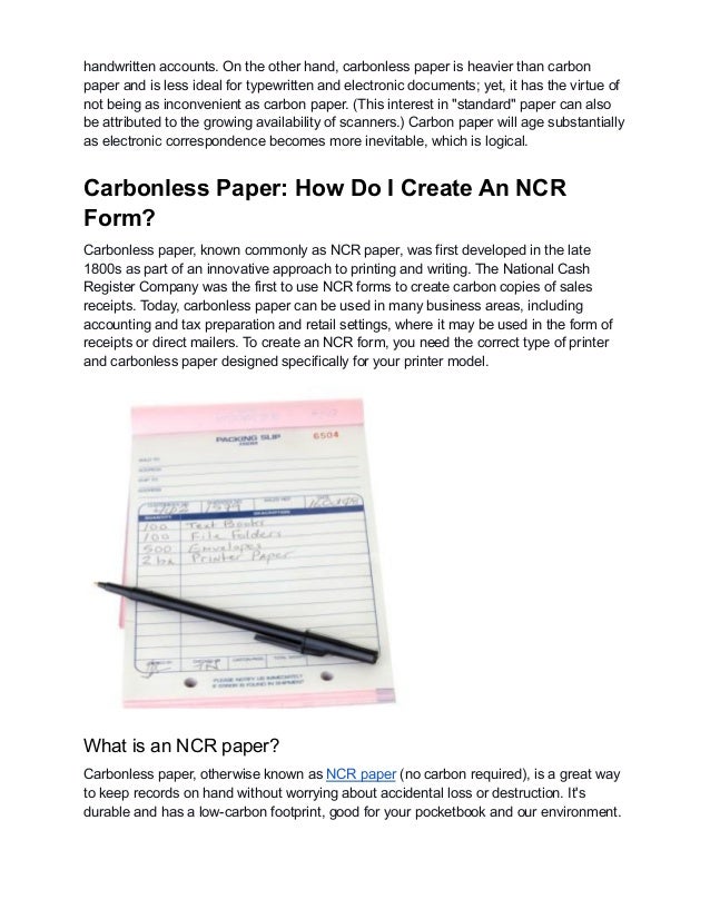 handwritten accounts. On the other hand, carbonless paper is heavier than carbon
paper and is less ideal for typewritten and electronic documents; yet, it has the virtue of
not being as inconvenient as carbon paper. (This interest in "standard" paper can also
be attributed to the growing availability of scanners.) Carbon paper will age substantially
as electronic correspondence becomes more inevitable, which is logical.
Carbonless Paper: How Do I Create An NCR
Form?
Carbonless paper, known commonly as NCR paper, was first developed in the late
1800s as part of an innovative approach to printing and writing. The National Cash
Register Company was the first to use NCR forms to create carbon copies of sales
receipts. Today, carbonless paper can be used in many business areas, including
accounting and tax preparation and retail settings, where it may be used in the form of
receipts or direct mailers. To create an NCR form, you need the correct type of printer
and carbonless paper designed specifically for your printer model.
What is an NCR paper?
Carbonless paper, otherwise known as NCR paper (no carbon required), is a great way
to keep records on hand without worrying about accidental loss or destruction. It's
durable and has a low-carbon footprint, good for your pocketbook and our environment.
 