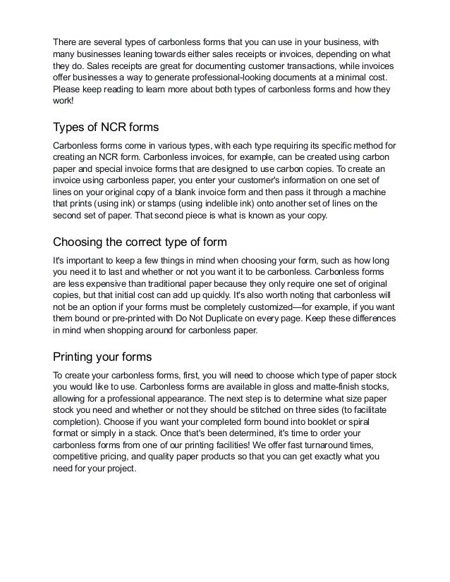 There are several types of carbonless forms that you can use in your business, with
many businesses leaning towards either sales receipts or invoices, depending on what
they do. Sales receipts are great for documenting customer transactions, while invoices
offer businesses a way to generate professional-looking documents at a minimal cost.
Please keep reading to learn more about both types of carbonless forms and how they
work!
Types of NCR forms
Carbonless forms come in various types, with each type requiring its specific method for
creating an NCR form. Carbonless invoices, for example, can be created using carbon
paper and special invoice forms that are designed to use carbon copies. To create an
invoice using carbonless paper, you enter your customer's information on one set of
lines on your original copy of a blank invoice form and then pass it through a machine
that prints (using ink) or stamps (using indelible ink) onto another set of lines on the
second set of paper. That second piece is what is known as your copy.
Choosing the correct type of form
It's important to keep a few things in mind when choosing your form, such as how long
you need it to last and whether or not you want it to be carbonless. Carbonless forms
are less expensive than traditional paper because they only require one set of original
copies, but that initial cost can add up quickly. It's also worth noting that carbonless will
not be an option if your forms must be completely customized—for example, if you want
them bound or pre-printed with Do Not Duplicate on every page. Keep these differences
in mind when shopping around for carbonless paper.
Printing your forms
To create your carbonless forms, first, you will need to choose which type of paper stock
you would like to use. Carbonless forms are available in gloss and matte-finish stocks,
allowing for a professional appearance. The next step is to determine what size paper
stock you need and whether or not they should be stitched on three sides (to facilitate
completion). Choose if you want your completed form bound into booklet or spiral
format or simply in a stack. Once that's been determined, it's time to order your
carbonless forms from one of our printing facilities! We offer fast turnaround times,
competitive pricing, and quality paper products so that you can get exactly what you
need for your project.
 