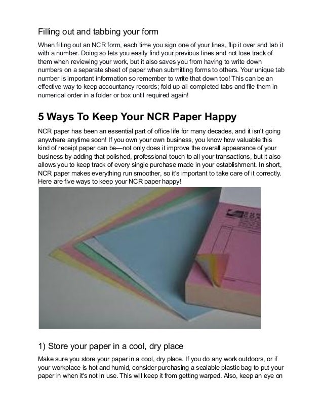 Filling out and tabbing your form
When filling out an NCR form, each time you sign one of your lines, flip it over and tab it
with a number. Doing so lets you easily find your previous lines and not lose track of
them when reviewing your work, but it also saves you from having to write down
numbers on a separate sheet of paper when submitting forms to others. Your unique tab
number is important information so remember to write that down too! This can be an
effective way to keep accountancy records; fold up all completed tabs and file them in
numerical order in a folder or box until required again!
5 Ways To Keep Your NCR Paper Happy
NCR paper has been an essential part of office life for many decades, and it isn't going
anywhere anytime soon! If you own your own business, you know how valuable this
kind of receipt paper can be—not only does it improve the overall appearance of your
business by adding that polished, professional touch to all your transactions, but it also
allows you to keep track of every single purchase made in your establishment. In short,
NCR paper makes everything run smoother, so it's important to take care of it correctly.
Here are five ways to keep your NCR paper happy!
1) Store your paper in a cool, dry place
Make sure you store your paper in a cool, dry place. If you do any work outdoors, or if
your workplace is hot and humid, consider purchasing a sealable plastic bag to put your
paper in when it's not in use. This will keep it from getting warped. Also, keep an eye on
 