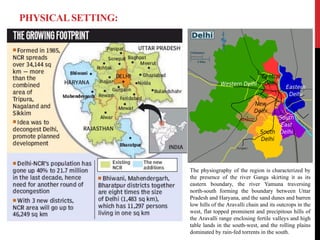 PHYSICALSETTING:
The physiography of the region is characterized by
the presence of the river Ganga skirting it as its
eastern boundary, the river Yamuna traversing
north-south forming the boundary between Uttar
Pradesh and Haryana, and the sand dunes and barren
low hills of the Aravalli chain and its outcrops in the
west, flat topped prominent and precipitous hills of
the Aravalli range enclosing fertile valleys and high
table lands in the south-west, and the rolling plains
dominated by rain-fed torrents in the south.
 