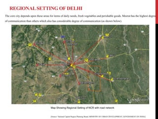 REGIONALSETTING OF DELHI
The core city depends upon these areas for items of daily needs, fresh vegetables and perishable goods. Meerut has the highest degree
of communication than others which also has considerable degree of communication (as shown below).
[Source: National Capital Region Planning Board, MINISTRY OF URBAN DEVELOPMENT, GOVERNMENT OF INDIA]
Map Showing Regional Setting of NCR with road network
 