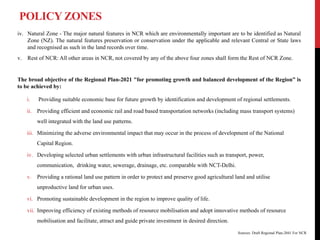 POLICY ZONES
iv. Natural Zone - The major natural features in NCR which are environmentally important are to be identified as Natural
Zone (NZ). The natural features preservation or conservation under the applicable and relevant Central or State laws
and recognised as such in the land records over time.
v. Rest of NCR: All other areas in NCR, not covered by any of the above four zones shall form the Rest of NCR Zone.
The broad objective of the Regional Plan-2021 "for promoting growth and balanced development of the Region” is
to be achieved by:
i. Providing suitable economic base for future growth by identification and development of regional settlements.
ii. Providing efficient and economic rail and road based transportation networks (including mass transport systems)
well integrated with the land use patterns.
iii. Minimizing the adverse environmental impact that may occur in the process of development of the National
Capital Region.
iv. Developing selected urban settlements with urban infrastructural facilities such as transport, power,
communication, drinking water, sewerage, drainage, etc. comparable with NCT-Delhi.
v. Providing a rational land use pattern in order to protect and preserve good agricultural land and utilise
unproductive land for urban uses.
vi. Promoting sustainable development in the region to improve quality of life.
vii. Improving efficiency of existing methods of resource mobilisation and adopt innovative methods of resource
mobilisation and facilitate, attract and guide private investment in desired direction.
Sources: Draft Regional Plan-2041 For NCR
 