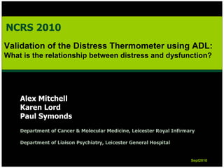 NCRS 2010
Validation of the Distress Thermometer using ADL:
What is the relationship between distress and dysfunction?




    Alex Mitchell
    Karen Lord
    Paul Symonds
    Department of Cancer & Molecular Medicine, Leicester Royal Infirmary

    Department of Liaison Psychiatry, Leicester General Hospital


                                                                      Sept2010
                                                                      Sept2010
 