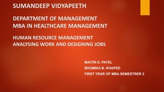 SUMANDEEP VIDYAPEETH
DEPARTMENT OF MANAGEMENT
MBA IN HEALTHCARE MANAGEMENT
HUMAN RESOURCE MANAGEMENT
ANALYSING WORK AND DESIGNING JOBS
- MAITRI D. PATEL
- BHUMIKA B. KHAPED
- FIRST YEAR OF MBA SEMESTRER 2
 