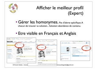 Afﬁcher le meilleur proﬁl
                                                          (Expert)
    • Gérer les homonymes. Pas d'alerte spéciﬁque. A
         chacun de trouver sa solution... Solution: abondance de contenu.


    • Etre visible en Français et Anglais




© Vincent Giolito - vincent.giolito@nouvelle-carriere.fr - Emmanuel Laignelet emmanuel.laignelet@gmail.com
 