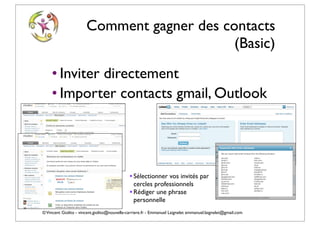 Comment gagner des contacts
                                            (Basic)
    • Inviter directement
    • Importer contacts gmail, Outlook




                                              • Sélectionner vos invités par
                                                cercles professionnels
                                              • Rédiger une phrase
                                                personnelle
© Vincent Giolito - vincent.giolito@nouvelle-carriere.fr - Emmanuel Laignelet emmanuel.laignelet@gmail.com
 