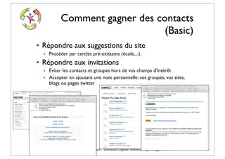 Comment gagner des contacts
                                            (Basic)
    • Répondre aux suggestions du site
          ‣ Procéder par cercles pré-existants (école,...).
    • Répondre aux invitations
          ‣ Eviter les contacts et groupes hors de vos champs d'intérêt
          ‣ Accepter en ajoutant une note personnelle: vos groupes, vos sites,
            blogs ou pages twitter




© Vincent Giolito - vincent.giolito@nouvelle-carriere.fr - Emmanuel Laignelet emmanuel.laignelet@gmail.com
 