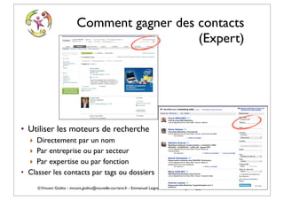 Comment gagner des contacts
                                               (Expert)




• Utiliser les moteurs de recherche
  ‣ Directement par un nom
  ‣ Par entreprise ou par secteur
  ‣ Par expertise ou par fonction
• Classer les contacts par tags ou dossiers
     © Vincent Giolito - vincent.giolito@nouvelle-carriere.fr - Emmanuel Laignelet emmanuel.laignelet@gmail.com
 