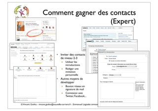 Comment gagner des contacts
                                          (Expert)



                                      • Inviter des contacts
                                        de niveau 2-3
                                           ‣   Utiliser les
                                               introductions
                                           ‣   Rédiger une
                                               invitation
                                               personnelle
                                      • Autres moyens de
                                        développer
                                           ‣   Bouton réseau en
                                               signature de mail
                                           ‣   Connexion avec
                                               Twitter, Facebook...


© Vincent Giolito - vincent.giolito@nouvelle-carriere.fr - Emmanuel Laignelet emmanuel.laignelet@gmail.com
 