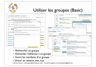 Utiliser les groupes (Basic)




•   Rechercher un groupe
•   Demander l'adhésion à un groupe
•   Suivre les membres d'un groupe
•   Entrer en relation avec eux
© Vincent Giolito - vincent.giolito@nouvelle-carriere.fr - Emmanuel Laignelet emmanuel.laignelet@gmail.com
 