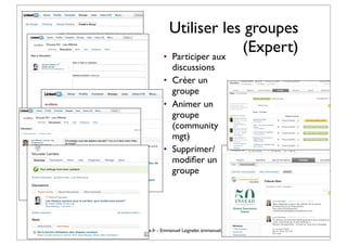 Utiliser les groupes
                                                         • Participer aux
                                                                          (Expert)
                                                           discussions
                                                         • Créer un
                                                           groupe
                                                         • Animer un
                                                           groupe
                                                           (community
                                                           mgt)
                                                         • Supprimer/
                                                           modiﬁer un
                                                           groupe




© Vincent Giolito - vincent.giolito@nouvelle-carriere.fr - Emmanuel Laignelet emmanuel.laignelet@gmail.com
 
