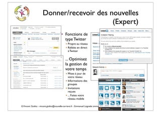 Donner/recevoir des nouvelles
                                           (Expert)
                                          • Fonctions de
                                            type Twitter
                                              ‣ Propre au réseau
                                              ‣ Reliées en direct
                                                à Twitter

                                          • ... Optimisez
                                            la gestion de
                                            votre temps
                                              ‣ Mises à jour de
                                                votre réseau
                                              ‣ Informations des
                                                groupes
                                              ‣ Invitations
                                                reçues
                                              ‣ ... Faites votre
                                                réseau mobile

© Vincent Giolito - vincent.giolito@nouvelle-carriere.fr - Emmanuel Laignelet emmanuel.laignelet@gmail.com
 