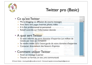 Twitter pro (Basic)
    • Ce qu'est Twitter
          ‣   Micro-blogging, i.e. diffusion de courts messages
          ‣   Avec liens vers pages Internet, photo, vidéo
          ‣   A la fois professionnel et personnel
          ‣   Relatif contrôle sur l'information donnée

    • A quoi sert Twitter
          ‣ Se tenir informé de votre domaine d'expertise (un million de
            tweets par mois sur l'emploi!)
          ‣ Se rendre visible dans l'avant-garde de votre domaine d'expertise
          ‣ Contacter directement des faiseurs d'opinion

    • Comment utiliser Twitter
          ‣ Avoir un message à porter
          ‣ Trouver un format, un ton, une communauté
© Vincent Giolito - vincent.giolito@nouvelle-carriere.fr - Emmanuel Laignelet emmanuel.laignelet@gmail.com
 