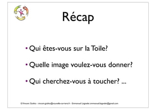 Récap

    • Qui êtes-vous sur la Toile?

    • Quelle image voulez-vous donner?

    • Qui cherchez-vous à toucher? ...

© Vincent Giolito - vincent.giolito@nouvelle-carriere.fr - Emmanuel Laignelet emmanuel.laignelet@gmail.com
 