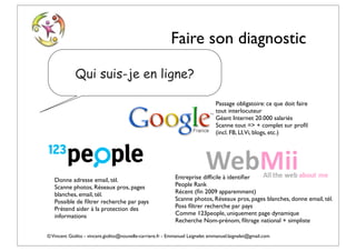 Faire son diagnostic

             Qui suis-je en ligne?

                                                                                Passage obligatoire: ce que doit faire
                                                                                tout interlocuteur
                                                                                Géant Internet 20.000 salariés
                                                                                Scanne tout => + complet sur proﬁl
                                                                                (incl. FB, LI,Vi, blogs, etc.)




   Donne adresse email, tél.                                Entreprise difﬁcile à identiﬁer
   Scanne photos, Réseaux pros, pages                       People Rank
   blanches, email, tél.                                    Récent (ﬁn 2009 apparemment)
   Possible de ﬁltrer recherche par pays                    Scanne photos, Réseaux pros, pages blanches, donne email, tél.
   Prétend aider à la protection des                        Poss ﬁltrer recherche par pays
   informations                                             Comme 123people, uniquement page dynamique
                                                            Recherche Nom-prénom, ﬁltrage national + simpliste

© Vincent Giolito - vincent.giolito@nouvelle-carriere.fr - Emmanuel Laignelet emmanuel.laignelet@gmail.com
 