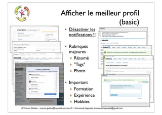 Afﬁcher le meilleur proﬁl
                                                            (basic)
                                             • Désactiver les
                                               notiﬁcations !!

                                             • Rubriques
                                               majeures
                                               ‣ Résumé
                                               ‣ "Tags"
                                               ‣ Photo

                                             • Important
                                                ‣ Formation
                                                ‣ Expérience
                                                ‣ Hobbies
© Vincent Giolito - vincent.giolito@nouvelle-carriere.fr - Emmanuel Laignelet emmanuel.laignelet@gmail.com
 