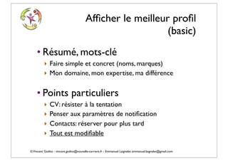 Afﬁcher le meilleur proﬁl
                                                            (basic)
    • Résumé, mots-clé
          ‣ Faire simple et concret (noms, marques)
          ‣ Mon domaine, mon expertise, ma différence

    • Points particuliers
          ‣   CV: résister à la tentation
          ‣   Penser aux paramètres de notiﬁcation
          ‣   Contacts: réserver pour plus tard
          ‣   Tout est modiﬁable

© Vincent Giolito - vincent.giolito@nouvelle-carriere.fr - Emmanuel Laignelet emmanuel.laignelet@gmail.com
 