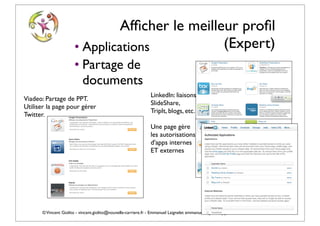 Afﬁcher le meilleur proﬁl
                      • Applications            (Expert)
                      • Partage de
                        documents
                                                               LinkedIn: liaisons
Viadeo: Partage de PPT.
                                                               SlideShare,
Utiliser la page pour gérer
                                                               TripIt, blogs, etc.
Twitter.
                                                               Une page gère
                                                               les autorisations
                                                               d'apps internes
                                                               ET externes




      © Vincent Giolito - vincent.giolito@nouvelle-carriere.fr - Emmanuel Laignelet emmanuel.laignelet@gmail.com
 