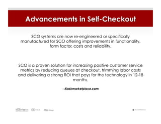 Advancements in Self-Checkout

     SCO systems are now re-engineered or specifically
 manufactured for SCO offering improvements in functionality,
              form factor, costs and reliability.



SCO is a proven solution for increasing positive customer service
 metrics by reducing queues at checkout, trimming labor costs
and delivering a strong ROI that pays for the technology in 12-18
                             months.

                       - Kioskmarketplace.com




                                                            #LiveWebinar
 