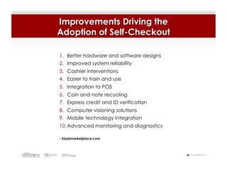 Improvements Driving the
Adoption of Self-Checkout

1.  Better hardware and software designs
2.  Improved system reliability
3.  Cashier interventions
4.  Easier to train and use
5.  Integration to POS
6.  Coin and note recycling
7.  Express credit and ID verification
8.  Computer visioning solutions
9.  Mobile technology integration
10. Advanced monitoring and diagnostics

- Kioskmarketplace.com



                                           #LiveWebinar
 