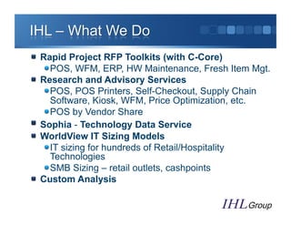"   Rapid Project RFP Toolkits (with C-Core)
     "  POS, WFM, ERP, HW Maintenance, Fresh Item Mgt.
"   Research and Advisory Services
     "  POS, POS Printers, Self-Checkout, Supply Chain
        Software, Kiosk, WFM, Price Optimization, etc.
     "  POS by Vendor Share
"   Sophia - Technology Data Service
"   WorldView IT Sizing Models
     "  IT sizing for hundreds of Retail/Hospitality
        Technologies
     "  SMB Sizing – retail outlets, cashpoints
"   Custom Analysis
 