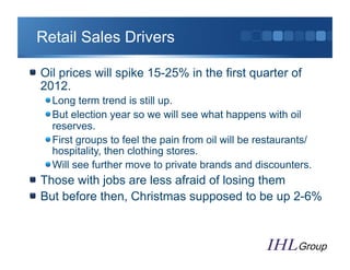 Retail Sales Drivers

"   Oil prices will spike 15-25% in the first quarter of
    2012.
   "  Long term trend is still up.
   "  But election year so we will see what happens with oil
      reserves.
   "  First groups to feel the pain from oil will be restaurants/
      hospitality, then clothing stores.
   "  Will see further move to private brands and discounters.
"   Those with jobs are less afraid of losing them
"   But before then, Christmas supposed to be up 2-6%
 