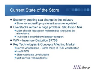 Current State of the Store

"   Economy creating sea change in the industry
   "  Store vacancies/Pop-up stores/Leases renegotiated
"   Overstocks remain a huge problem. $65 Billion N/A
   "  Most of labor focused on merchandise is focused on
      markdowns.
   "  True cost is cost+labor+signage+transport
"   WW – Inventory Distortion $775B
"   Key Technologies & Concepts Affecting Market
   "    Server Virtualization – Some move to POS Virtualization
   "    HaaS POS
   "    Store Associate Level Mobile
   "    Self Service (various forms)
 